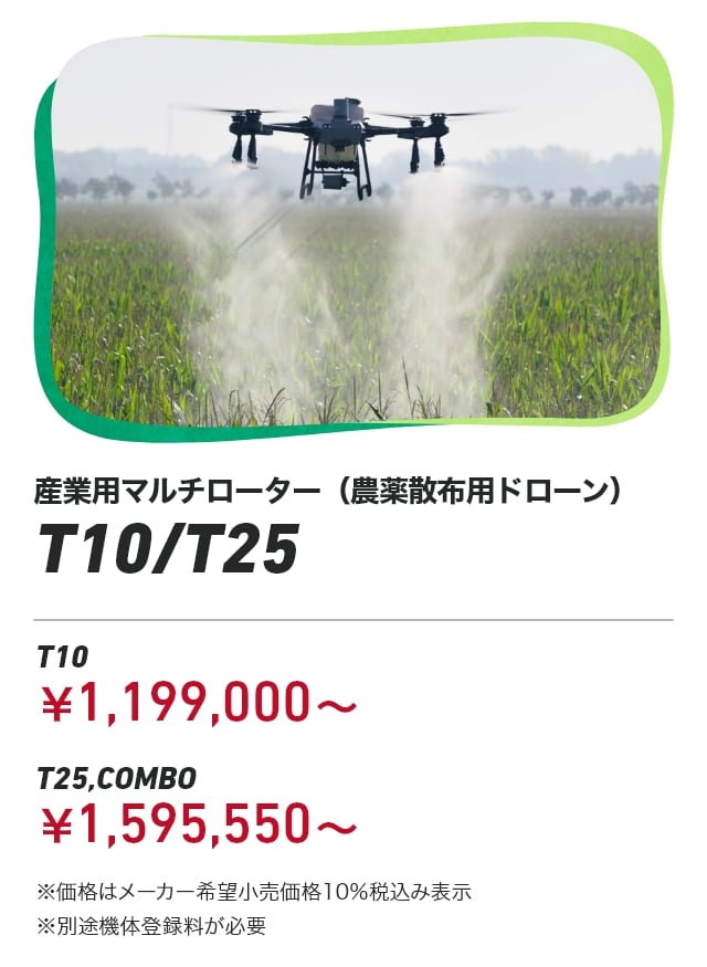 産業用マルチローター（農薬散布用ドローン） T10/T25 T10：￥1,199,000～ T25,COMBO：￥1,595,550～ ※価格はメーカー希望小売価格10％税込み表示 ※別途機体登録料が必要