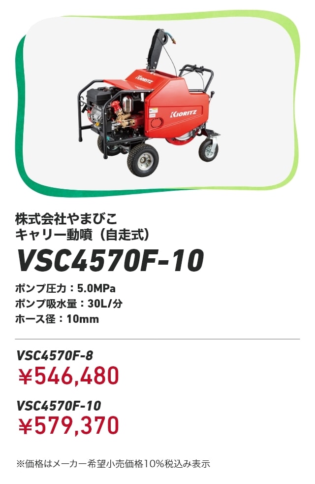 株式会社やまびこ キャリー動噴（自走式） VSC4570F-10 ポンプ圧力：5.0MPa ポンプ吸水量：30L/分 ホース径：10mm VSC4570F-8：￥546,480 VSC4570F-10：￥579,370 ※価格はメーカー希望小売価格10％税込み表示