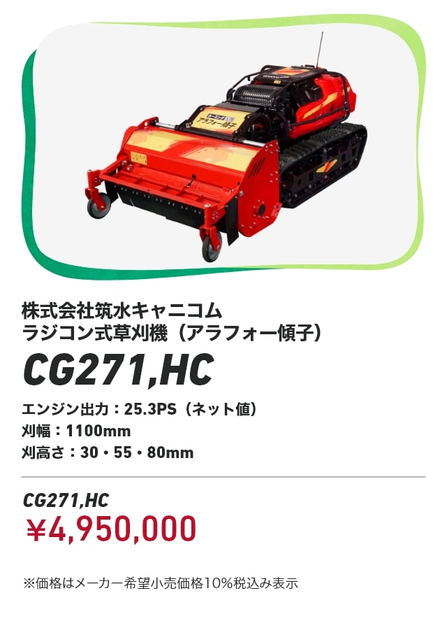 株式会社筑水キャニコム ラジコン式草刈機（アラフォー傾子） CG271,HC エンジン出力：25.3PS（ネット値） 刈幅：1100mm 刈高さ：30・55・80mm CG271,HC：￥4,950,000 ※価格はメーカー希望小売価格10％税込み表示