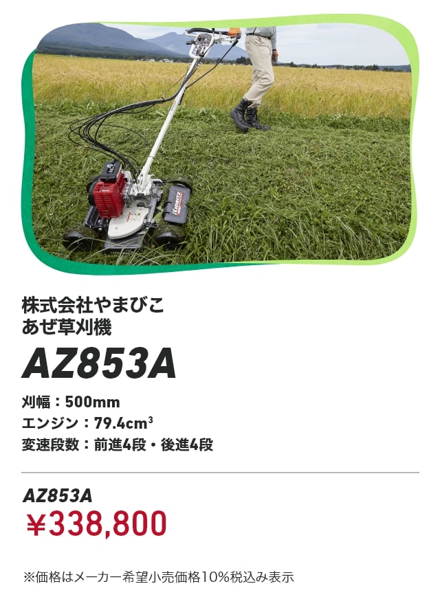 株式会社やまびこ あぜ草刈機 AZ853A 刈幅：500mm エンジン：79.4cm3 変速段数：前進4段・後進4段 AZ853A：￥338,800 ※価格はメーカー希望小売価格10％税込み表示