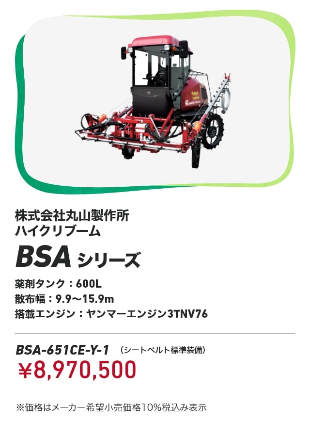 株式会社丸山製作所 ハイクリブーム BSAシリーズ 薬剤タンク：600L 散布幅：9.9～15.9m 搭載エンジン：ヤンマーエンジン3TNV76 BSA-651CE-Y-1（シートベルト標準装備）：￥8,970,500 ※価格はメーカー希望小売価格10％税込み表示