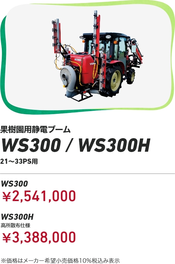 果樹園用静電ブーム WS300/WS300H 21～33PS用 WS300：￥2,541,000 WS300H 高所散布仕様：￥3,388,000 ※価格はメーカー希望小売価格10％税込み表示