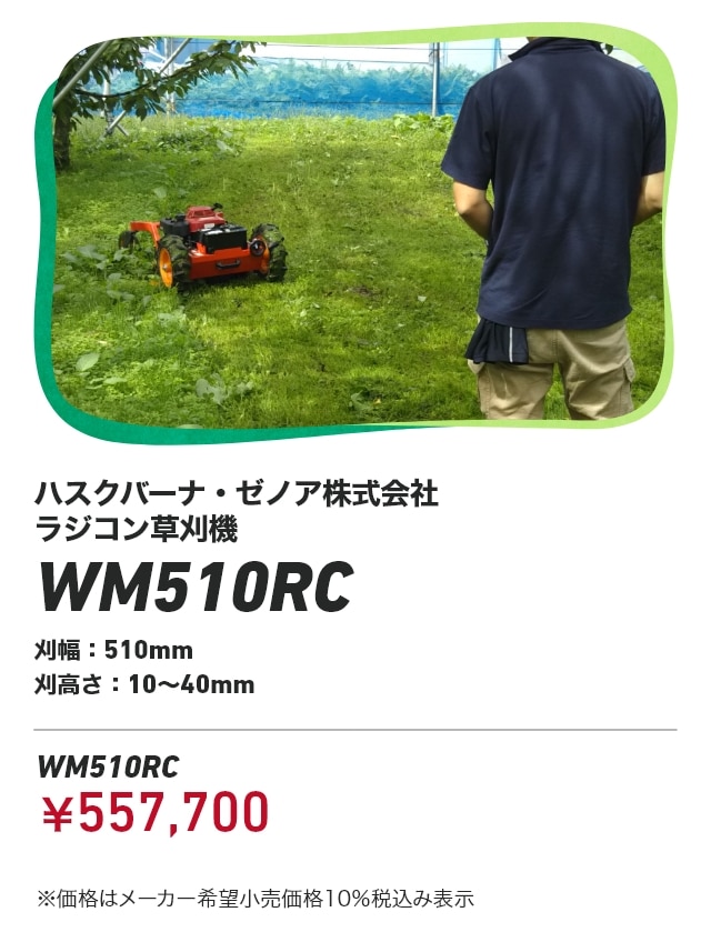 ハスクバーナ・ゼノア株式会社 ラジコン草刈機 WM510RC 刈幅：510mm 刈高さ：10～40mm WM510RC：￥557,700 ※価格はメーカー希望小売価格10％税込み表示