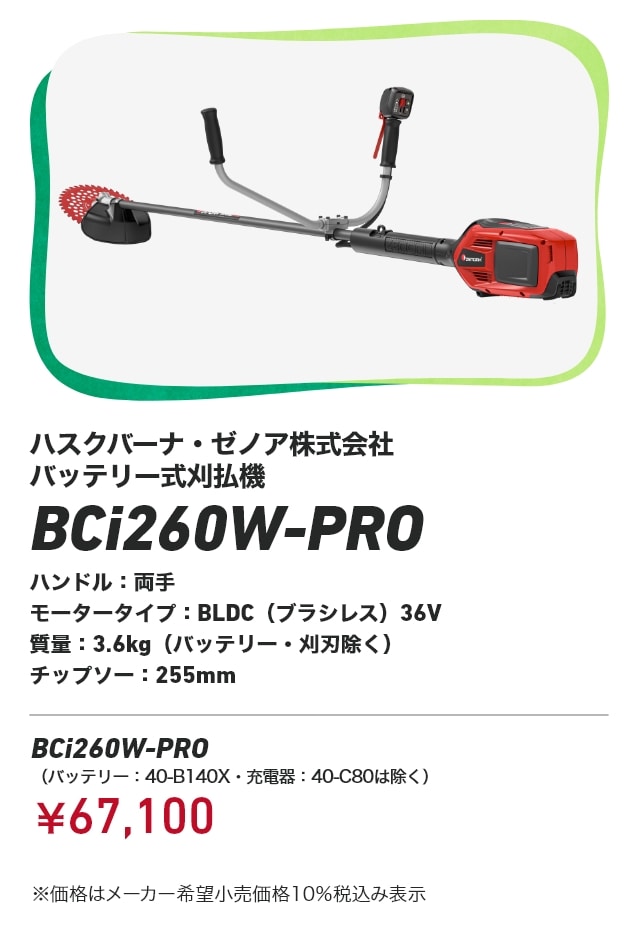 ハスクバーナ・ゼノア株式会社 バッテリー式刈払機 BCi260W-PRO ハンドル：両手 モータータイプ：BLDC（ブラシレス）36V 質量：3.6kg（バッテリー・刈刃除く） チップソー：255mm BCCi260W-PRO（バッテリー：40-B140X・充電器：40-C80は除く）：￥67,100 ※価格はメーカー希望小売価格10％税込み表示