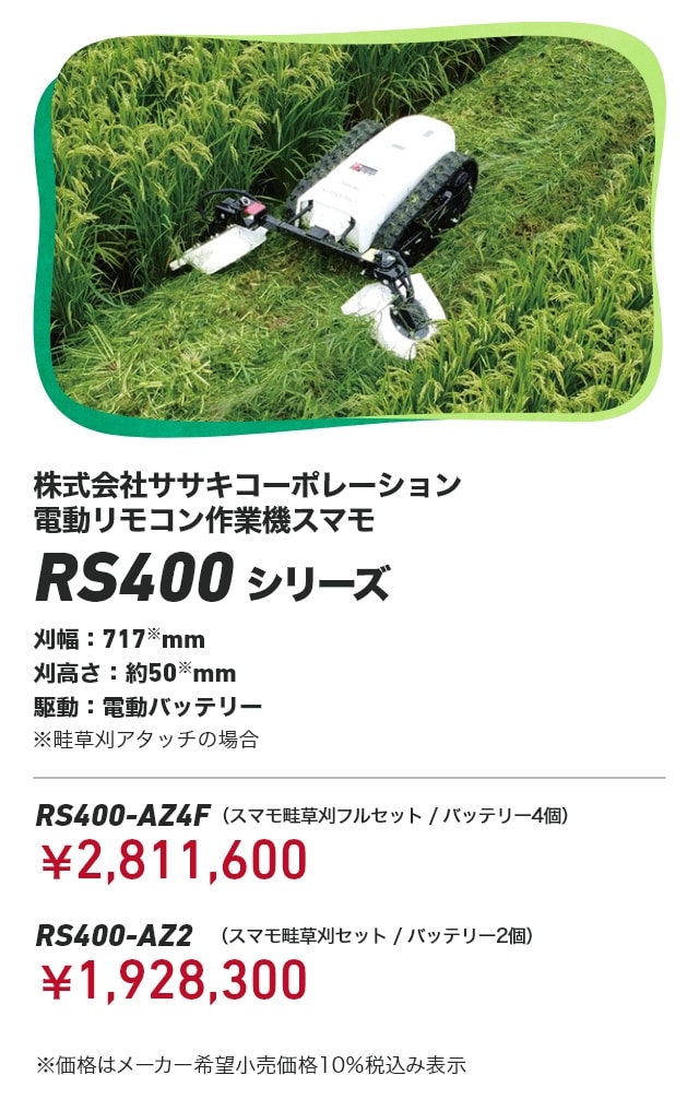 株式会社ササキコーポレーション 電動リモコン作業機スマモ RS400シリーズ 刈幅：717※mm 刈高さ：約50※mm 駆動：電動バッテリー ※畦草刈アタッチの場合 RS400-AZ4F（スマモ畦草刈フルセット/バッテリー4個）：￥2,811,600 RS400-AZ2（スマモ畦草刈セット/バッテリー2個）：￥1,928,300 ※価格はメーカー希望小売価格10％税込み表示