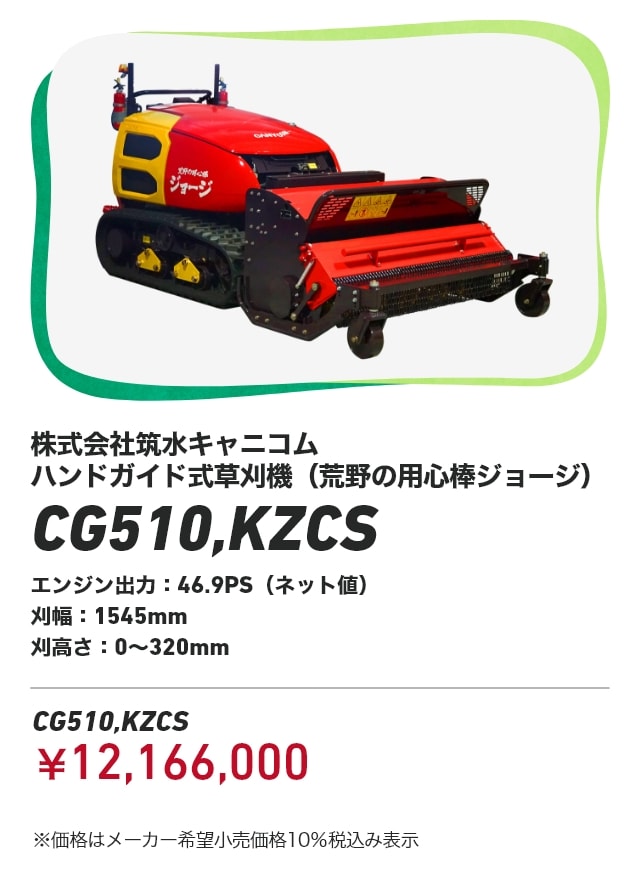 株式会社筑水キャニコム ハンドガイド式草刈機（荒野の用心棒ジョージ） CG510,KZCS エンジン出力：46.9PS（ネット値） 刈幅：1545mm 刈高さ：0～320mm CG510,KZCS：￥12,166,000 ※価格はメーカー希望小売価格10％税込み表示