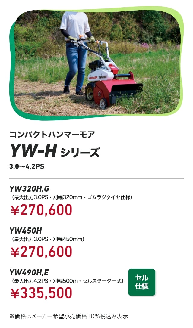 コンパクトハンマーモア YW-Hシリーズ 3.0～4.2PS YW320H,G（最大出力3.0PS・刈幅320mm・ゴムラグタイヤ仕様）：￥270,600 YW450H（最大出力3.0PS・刈幅450mm）：￥270,600 YW490H,E（最大出力4.2PS・刈幅500m・セルスターター式）：￥335,500 ※価格はメーカー希望小売価格10％税込み表示