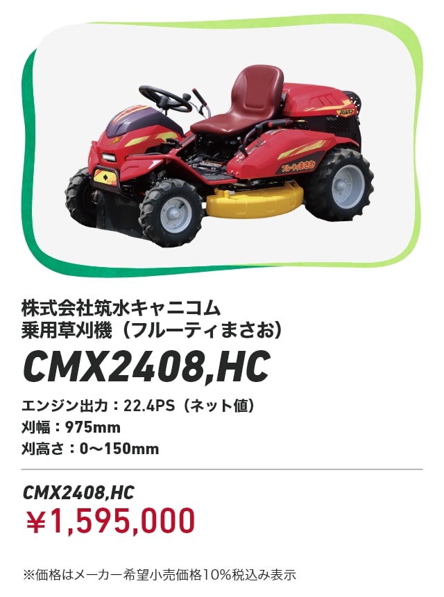 株式会社筑水キャニコム 乗用草刈機（フルーティまさお） CMX2408,HC エンジン出力：22.4PS（ネット値） 刈幅：975mm 刈高さ：0～150mm CMX2408,HC：￥1,595,000 ※価格はメーカー希望小売価格10％税込み表示