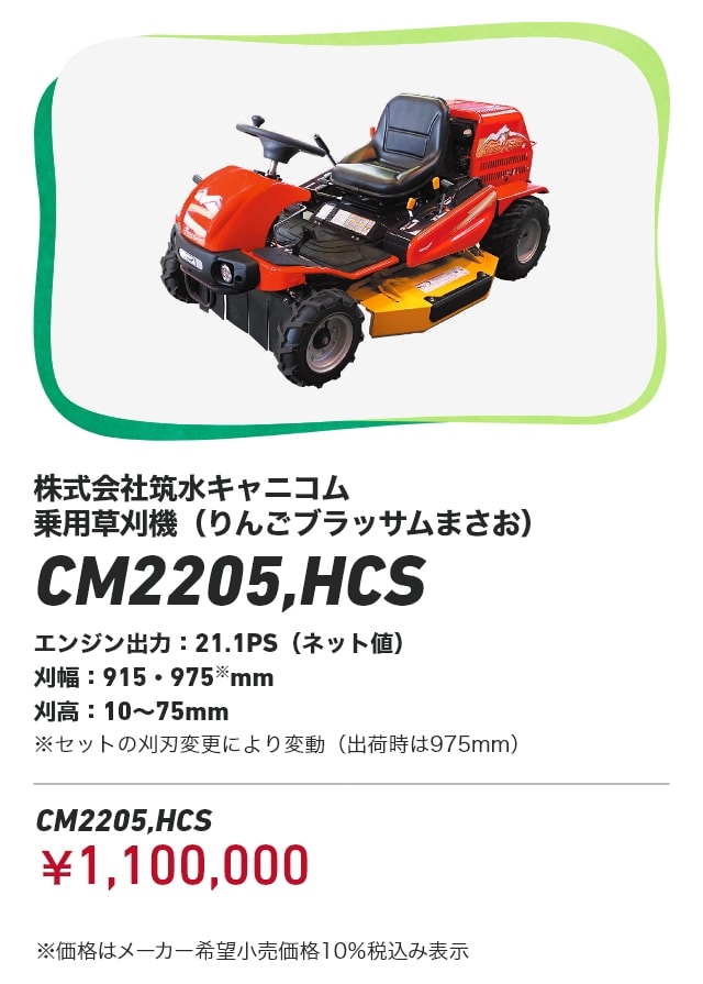 株式会社筑水キャニコム 乗用草刈機（りんごブラッサムまさお）CM2205,HCS エンジン出力：21.1PS（ネット値） 刈幅：915・975※mm 刈高：10～75mm ※セットの刈刃変更により変動（出荷時は975mm） CM2205,HCS：￥1,100,000 ※価格はメーカー希望小売価格10％税込み表示