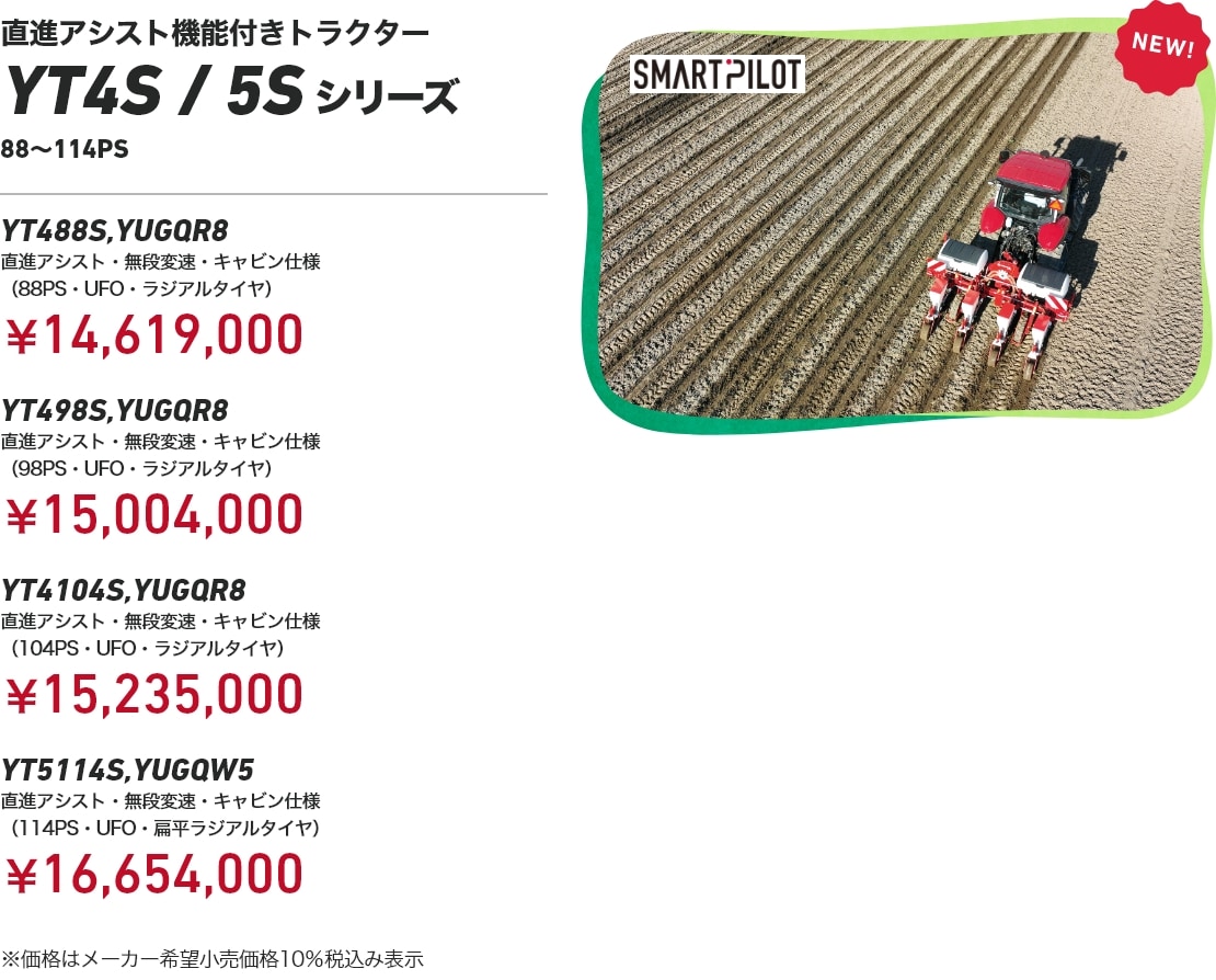 直進アシスト機能付きトラクター YT4S/5Sシリーズ 88～114PS YT488S,YUGQR8 直進アシスト・無段変速・キャビン仕様（88PS・UFO・ラジアルタイヤ）：￥14,619,000 YT498S,YUGQR8 直進アシスト・無段変速・キャビン仕様（98PS・UFO・ラジアルタイヤ）：￥15,004,000 YT4104S,YUGQR8 直進アシスト・無段変速・キャビン仕様（104PS・UFO・ラジアルタイヤ）：￥15,235,000 YT5114S,YUGQW5 直進アシスト・無段変速・キャビン仕様（114PS・UFO・扁平ラジアルタイヤ）：￥16,654,000 ※価格はメーカー希望小売価格10%税込み表示