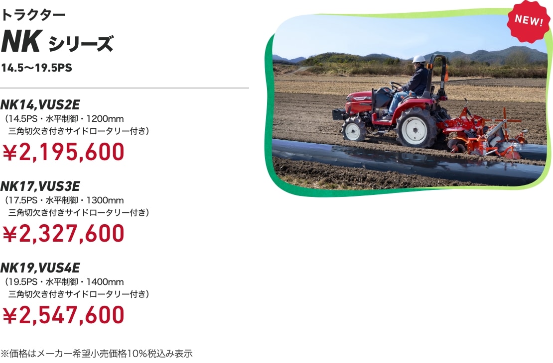 トラクター NKシリーズ 14.5～19.5PS NK14,VUS2E（14.5PS・水平制御・1200mm三角切欠き付きサイドロータリー付き）：￥2,195,600 NK17,VUS3E（17.5PS・水平制御・1300mm三角切欠き付きサイドロータリー付き）：￥2,327,600 NK19,VUS4E（19.5PS・水平制御・1400mm三角切欠き付きサイドロータリー付き）：￥2,547,600 ※価格はメーカー希望小売価格10%税込み表示