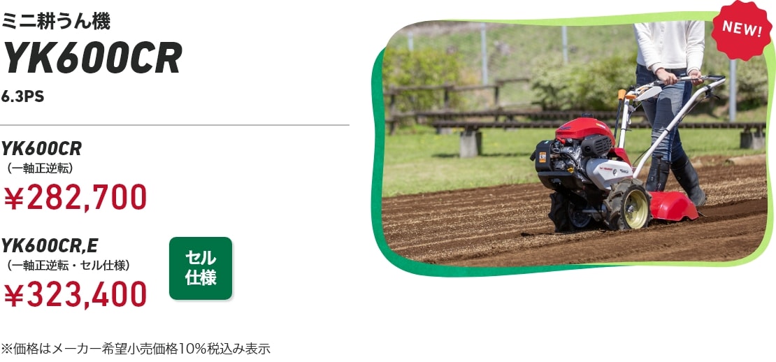 ミニ耕うん機YK600CR 6.3PS YK600CR（一軸正逆転）：￥282,700 YK600CR,E（一軸正逆転・セル仕様）：￥323,400 ※価格はメーカー希望小売価格10%税込み表示