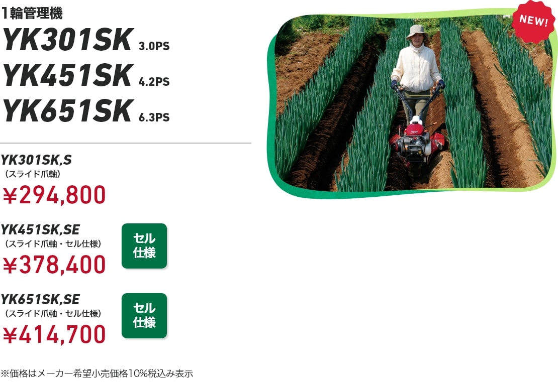 1輪管理機 YK301SK 3.0PS YK451SK 4.2PS YK651SK 6.3PS YK301SK,S（スライド爪軸）：¥294,800 YK451SK,SE （スライド爪軸・セル仕様）：￥378,400 YK651SK,SE（スライド爪軸・セル仕様）：¥414,700 ※価格はメーカー希望小売価格10%税込み表示