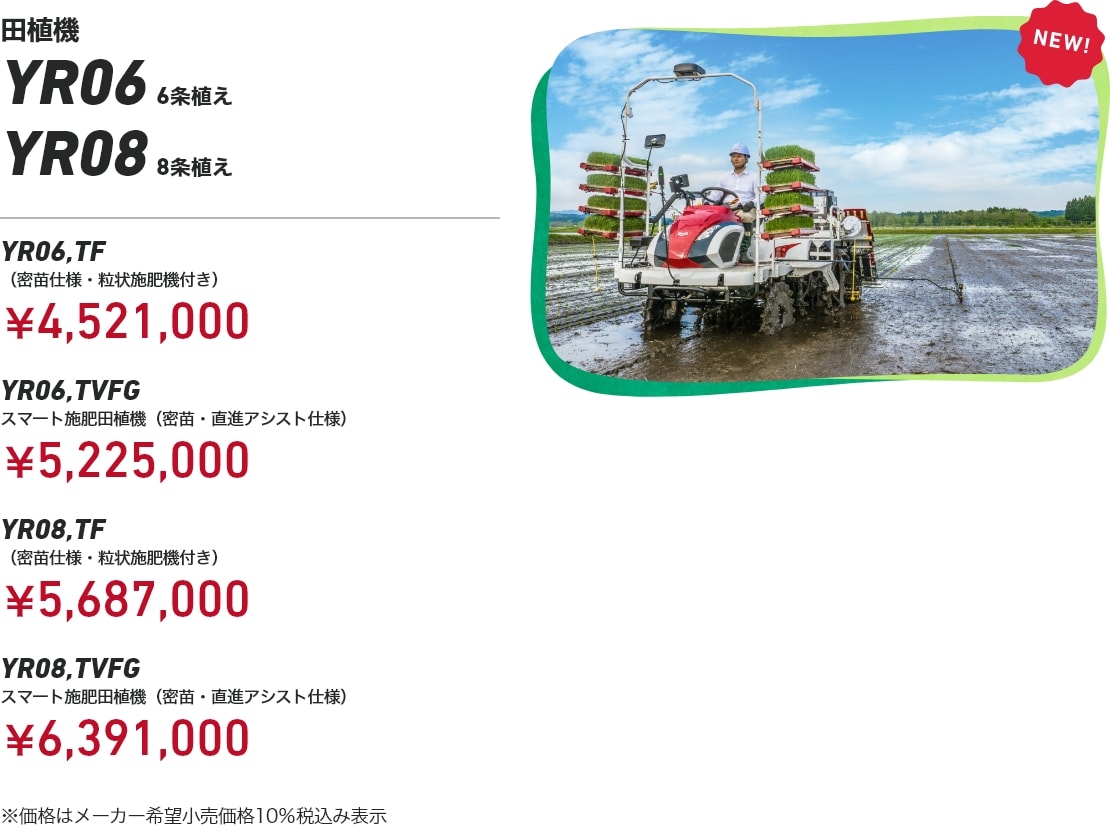 田植機 YR06 6条植え YR08 8条植え YR06,TF（密苗仕様・粒状施肥機付き）：￥4,521,000 YR06,TVFG スマート施肥田植機（密苗・直進アシスト仕様）：￥5,225,000 YR08,TF（密苗仕様・粒状施肥機付き）：￥5,687,000 YR08,TVFG スマート施肥田植機（密苗・直進アシスト仕様）：￥6,391,000 ※価格はメーカー希望小売価格10％税込み表示