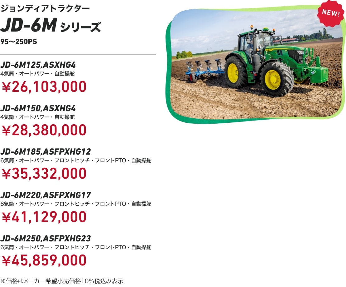 ジョンディアトラクター JD-6Mシリーズ 95～250PS JD-6M125,ASXHG4 4気筒・オートパワー・自動操舵：￥26,103,000 JD-6M150,ASXHG4 4気筒・オートパワー・自動操舵：￥28,380,000 JD-6M185,ASFPXHG12 6気筒・オートパワー・フロントヒッチ・フロントPTO・自動操舵：￥35,332,000 JD-6M220,ASFPXHG17 6気筒・オートパワー・フロントヒッチ・フロントPTO・自動操舵：￥41,129,000 JD-6M250,ASFPXHG23 6気筒・オートパワー・フロントヒッチ・フロントPTO・自動操舵：￥45,859,000 ※価格はメーカー希望小売価格10%税込み表示