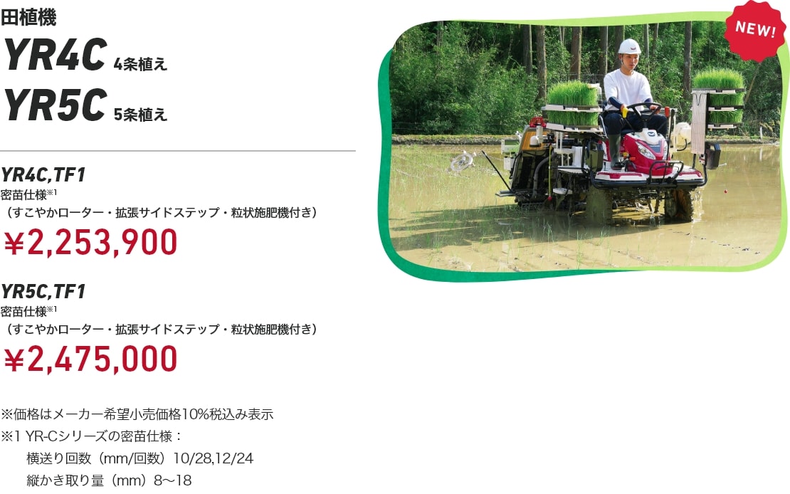 田植機 YR4C 4条植え YR5C 5条植え YR4C,TF1 密苗仕様※1(すこやかローター・拡張サイドステップ・粒状施肥機付き):¥2,253,900 YR5C,TF1 密苗仕様※1(すこやかローター・拡張サイドステップ・粒状施肥機付き):¥2,475,000 ※価格はメーカー希望小売価格10%税込み表示 ※1 YR-Cシリーズの密苗仕様:横送り回数(mm/回数)10/28、12/24、縦かき取り量(mm)8~18
