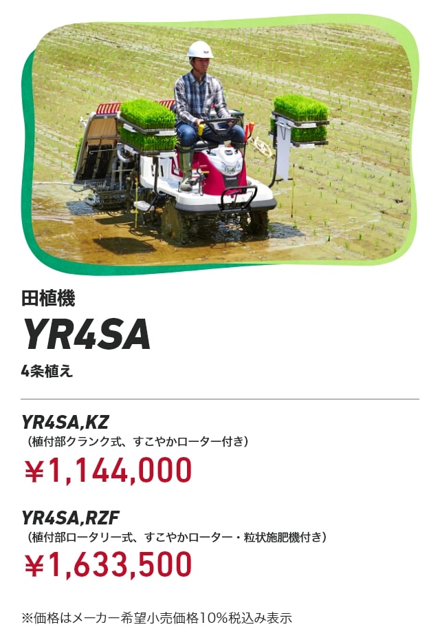 田植機 YR4SA 4条植え YR4SA,KZ（植付部クランク式、すこやかローター付き）：￥1,144,000 YR4SA,RZF（植付部ロータリー式、すこやかローター・粒状施肥機付き）：￥1,633,500 ※価格はメーカー希望小売価格10％税込み表示
