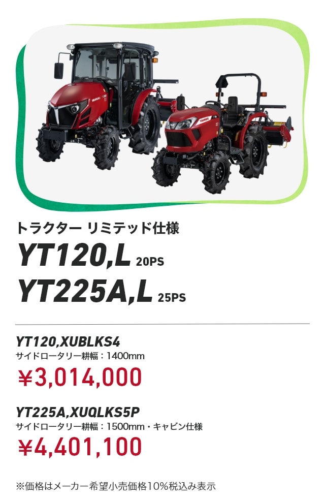 トラクター リミテッド仕様 YT120,L 20PS YT225A,L 25PS YT120,XUBLKS4 サイドロータリー耕幅：1400mm：¥3,014,000 YT225A,XUQLKS5P サイドロータリー耕幅：1500mm・キャビン仕様： ¥4,401,100 ※価格はメーカー希望小売価格10%税込み表示