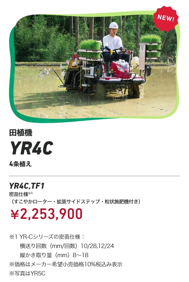 田植機 YR4C 4条植え YR4C,TF1 密苗仕様※1（すこやかローター・拡張サイドステップ・粒状施肥機付き）：￥2,253,900 ※1 YR-Cシリーズの密苗仕様：横送り回数（mm/回数）10/28、12/24、縦かき取り量（mm）8～18 ※価格はメーカー希望小売価格10%税込み表示 ※写真はYR5C