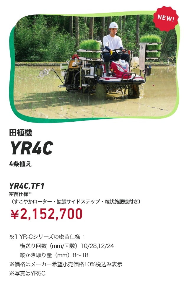 田植機 YR4C 4条植え YR4C,TF1 密苗仕様※1（すこやかローター・拡張サイドステップ・粒状施肥機付き）：￥2,152,700 ※1 YR-Cシリーズの密苗仕様：横送り回数（mm/回数）10/28、12/24、縦かき取り量（mm）8～18 ※価格はメーカー希望小売価格10%税込み表示 ※写真はYR5C