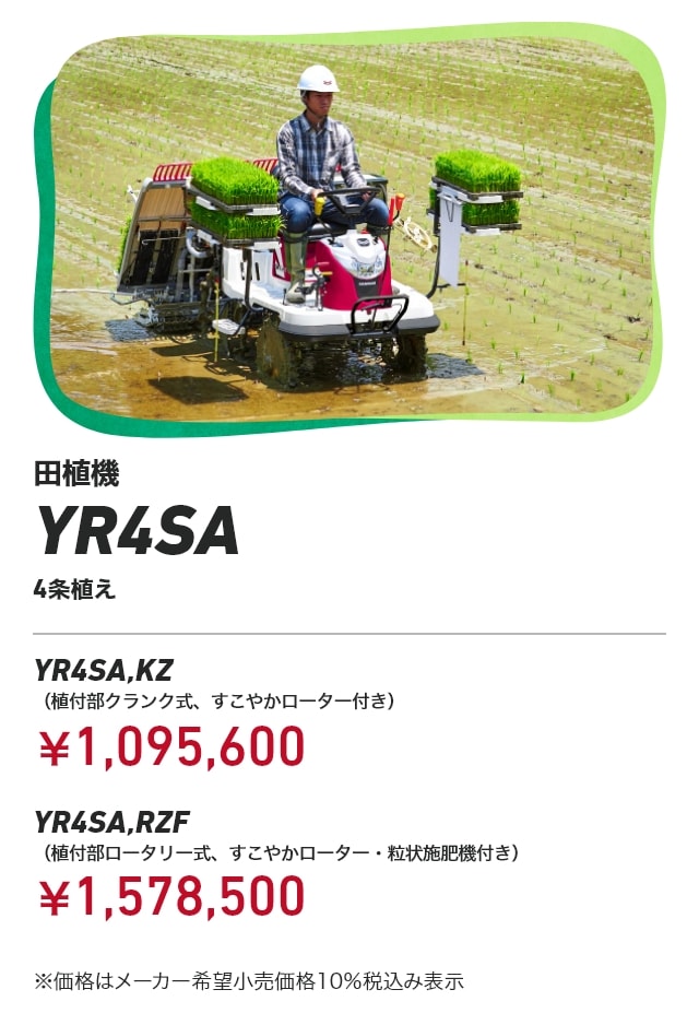 田植機 YR4SA 4条植え YR4SA,KZ（植付部クランク式、すこやかローター付き）：￥1,095,600 YR4SA,RZF（植付部ロータリー式、すこやかローター・粒状施肥機付き）：￥1,578,500 ※価格はメーカー希望小売価格10％税込み表示