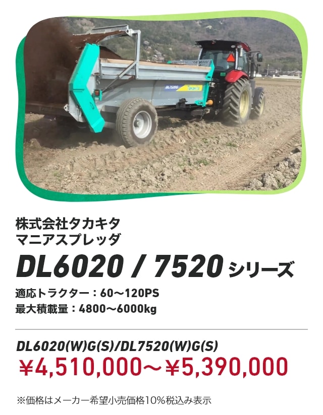 株式会社タカキタ マニアスプレッダ DL6020/7520シリーズ　適応トラクター：60～120PS 最大積載量：4800～6000kg DL6020(W)G(S)/DL7520(W)G(S)：￥4,510,000～￥5,390,000 ※価格はメーカー希望小売価格10％税込み表示