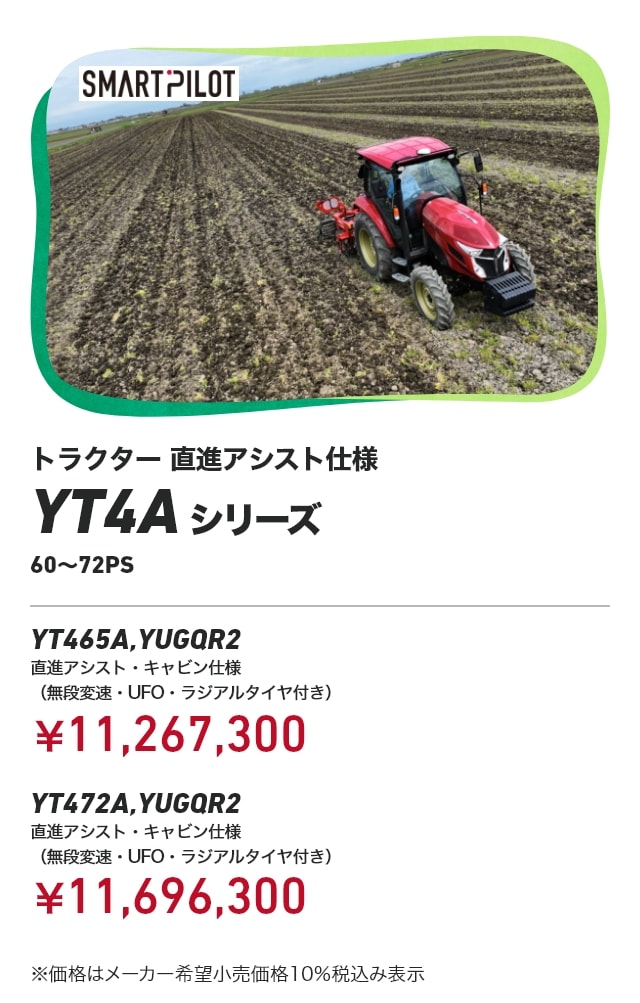 トラクター 直進アシスト仕様 YT4Aシリーズ 60～72PS YT465A,YUGQR2 直進アシスト・キャビン仕様 （無段変速・UFO・ラジアルタイヤ付き） ¥11,267,300 YT472A,YUGQR2 直進アシスト・キャビン仕様（無段変速・UFO・ラジアルタイヤ付き）：￥11,696,300 ※価格はメーカー希望小売価格10%税込み表示