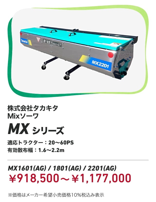 株式会社タカキタ Mixソーワ MXシリーズ 適応トラクター:20～60PS 有効散布幅:1.6～2.2m MX1601（AG）/1801（AG）/2201（AG）：￥918,500〜￥1,177,000 ※価格はメーカー希望小売価格10％税込み表示