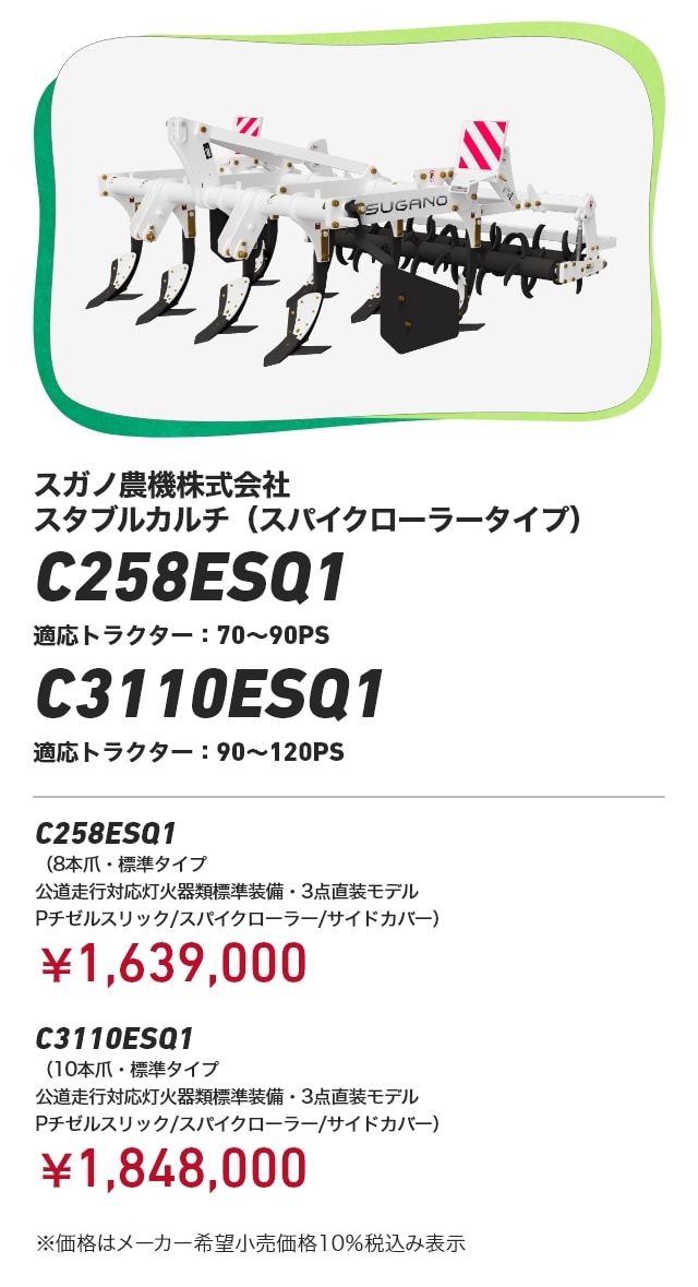 スガノ農機株式会社 スタブルカルチ（スパイクローラータイプ） C258ESQ1 適応トラクター:70～90PS C3110ESQ1 適応トラクター:90～120PS C258ESQ1（8本爪・標準タイプ 公道走行対応灯火器類標準装備・3点直装モデル Pチゼルスリック/スパイクローラー/サイドカバー）：¥1,639,000 C3110ESQ1（10本爪・標準タイプ 公道走行対応灯火器類標準装備・3点直装モデル Pチゼルスリック/スパイクローラー/サイドカバー）：¥1,848,000 ※価格はメーカー希望小売価格10％税込み表示