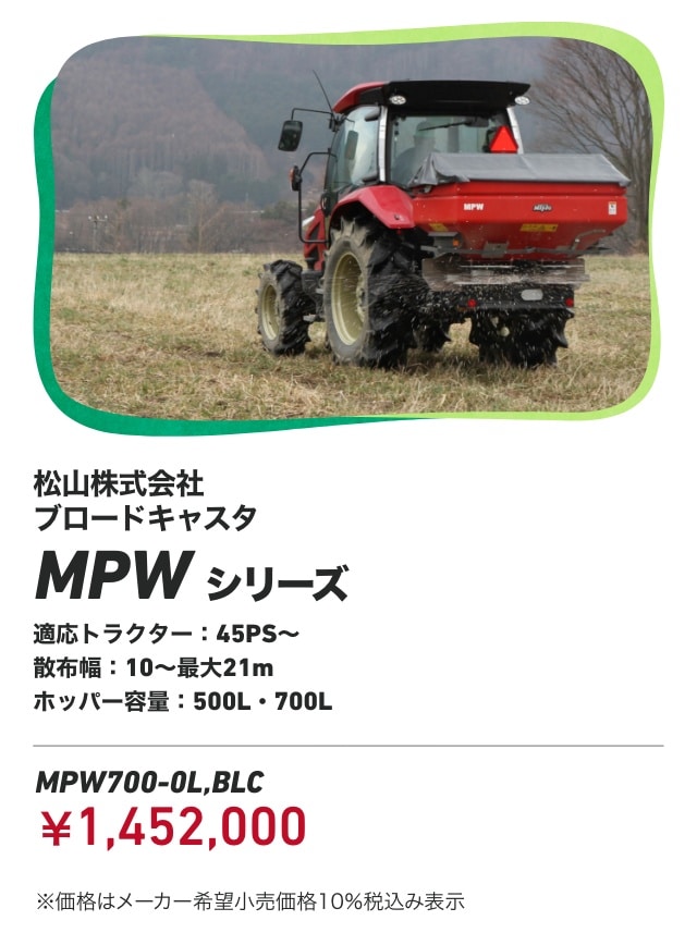 松山株式会社 ブロードキャスタ MPWシリーズ 適応トラクター：45PS～ 散布幅：10～最大21m ホッパー容量：500L・700L MPW700-0L,BLC：￥1,452,000 ※価格はメーカー希望小売価格10％税込み表示