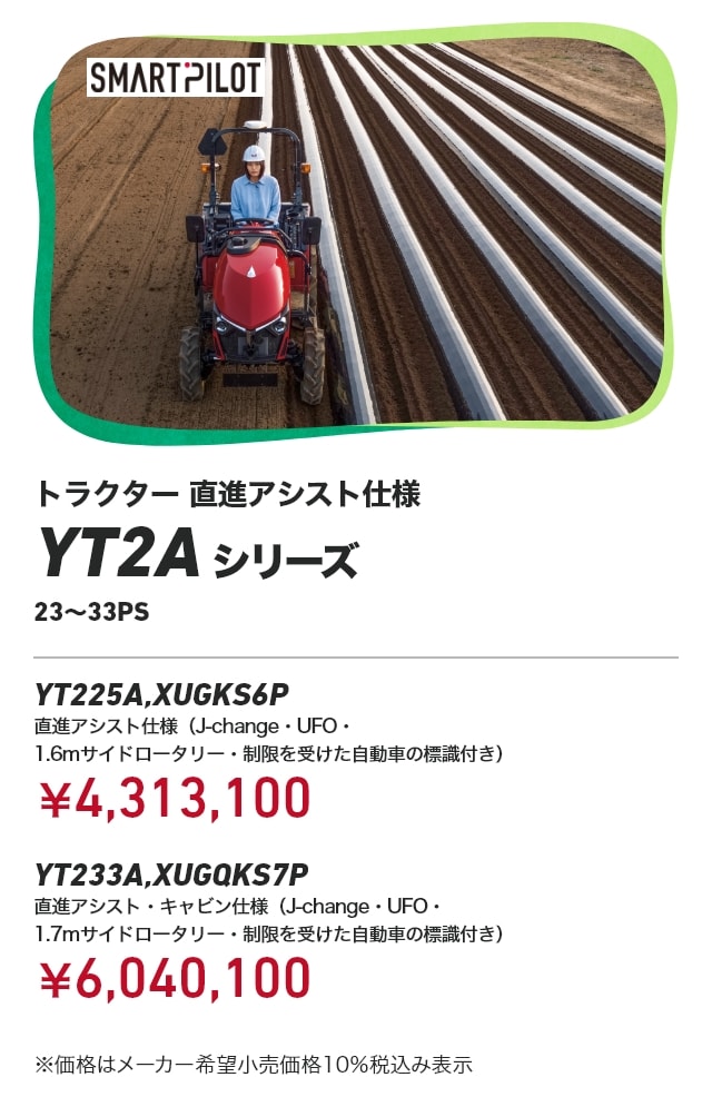 トラクター 直進アシスト仕様 YT2Aシリーズ 23～33PS YT225A,XUGKS6P 直進アシスト仕様（J-change・UFO・1.6mサイドロータリー・制限を受けた自動車の標識付き）：￥4,313,100 YT233A,XUGQKS7P 直進アシスト・キャビン仕様（J-change・UFO・1.7mサイドロータリー・制限を受けた自動車の標識付き）：￥6,040,100 ※価格はメーカー希望小売価格10％税込み表示