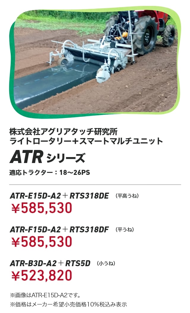 株式会社アグリアタッチ研究所 ライトロータリー＋スマートマルチユニット ATRシリーズ 適応トラクター：18〜26PS ATR-E15D-A2＋RTS318DE（平高うね）：￥585,530 ATR-F15D-A2＋RTS318DF（平うね）：￥585,530 ATR-B3D-A2＋RTS5D（小うね）：￥523,820 ※画像はATR-E15D-A2です。 ※価格はメーカー希望小売価格10％税込み表示