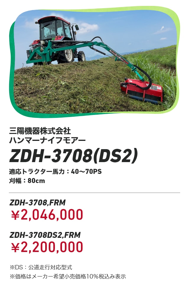 三陽機器株式会社 ハンマーナイフモアー ZDH-3708(DS2) 適応トラクター馬力：40～70PS 刈幅：80cm ZDH-3708,FRM：￥2,046,000 ZDH-3708DS2,FRM：￥2,200,000 ※DS：公道走行対応型式 ※価格はメーカー希望小売価格10％税込み表示