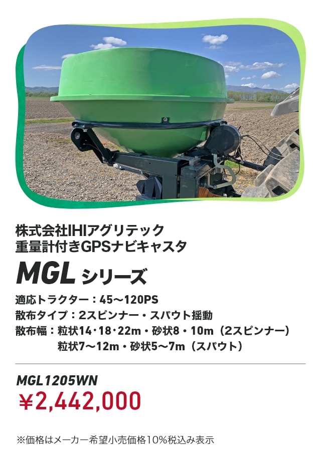 株式会社IHIアグリテック 重量計付きGPSナビキャスタ MGLシリーズ 適応トラクター:45～120PS 散布タイプ：2スピンナー・スパウト揺動 散布幅:粒状14・18・22m・砂状8・10m（2スピンナー） 粒状7～12m・砂状5～7m（スパウト） MGL1205WN：￥2,442,000 ※価格はメーカー希望小売価格10％税込み表示