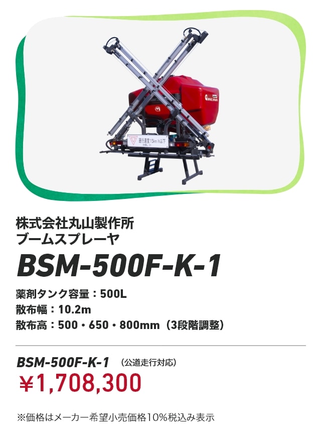 株式会社丸山製作所 ブームスプレーヤ BSM-500F-K-1 薬剤タンク容量：500L 散布幅：10.2m 散布高：500・650・800mm（3段階調整） BSM-500F-K-1（公道走行対応）：￥1,708,300 ※価格はメーカー希望小売価格10％税込み表示