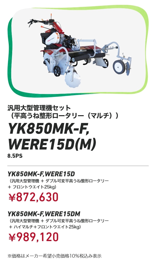 汎用大型管理機セット（平高うね整形ロータリー（マルチ）） YK850MK-F,WERE15D（M） 8.5PS YK850MK-F,WERE15D （汎用大型管理機+ダブル可変平高うね整形ロータリー＋フロントウエイト25kg）：￥872,630 YK850MK-F,WERE15DM （汎用大型管理機+ダブル可変平高うね整形ロータリー＋ハイマルチ＋フロントウエイト25kg）：￥989,120 ※価格はメーカー希望小売価格10％税込み表示