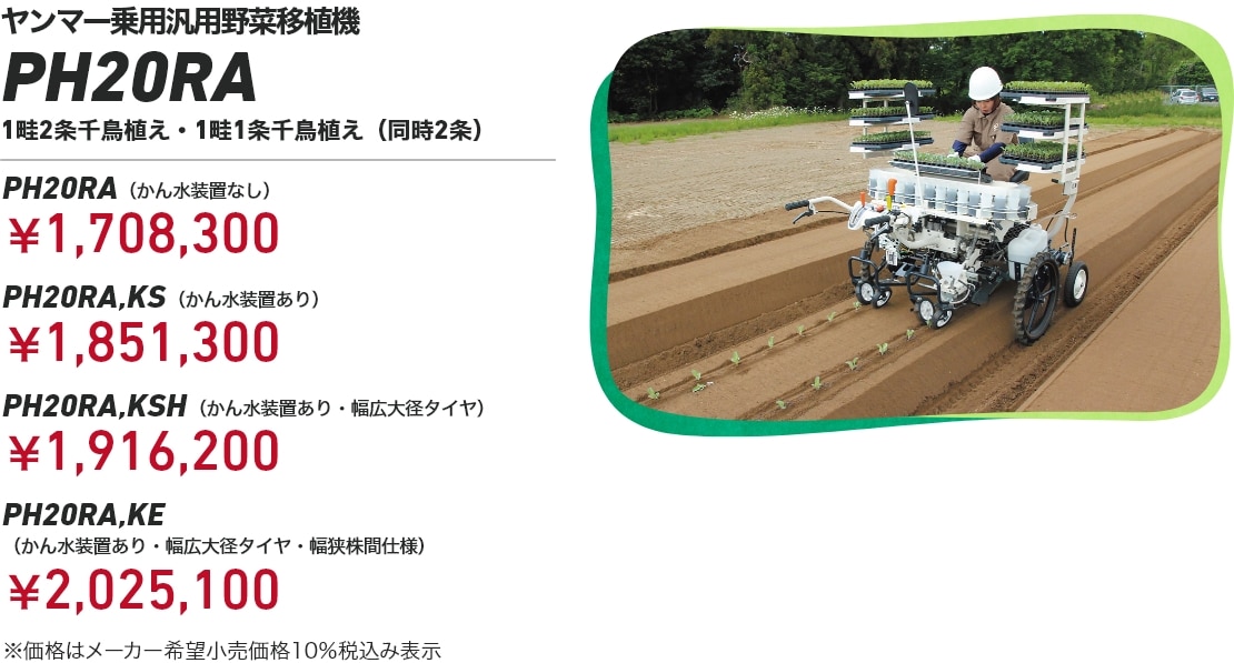 ヤンマー乗用汎用野菜移植機 PH20RA 1畦2条千鳥植え・1畦1条千鳥植え（同時2条） PH20RA（かん水装置なし）：￥1,708,300 PH20RA,KS（かん水装置あり）：￥1,851,300 PH20RA,KSH（かん水装置あり・幅広大径タイヤ）：￥1,916,200 PH20RA,KE（かん水装置あり・幅広大径タイヤ・幅狭株間仕様）：￥2,025,100 ※価格はメーカー希望小売価格10％税込み表示