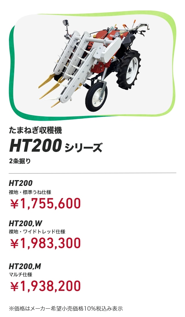 たまねぎ収穫機 HT200シリーズ 2条掘り HT200 裸地・標準うね仕様：￥1,755,600 HT200,W 裸地・ワイドトレッド仕様：￥1,983,300 HT200,M マルチ仕様：￥1,938,200 ※価格はメーカー希望小売価格10％税込み表示