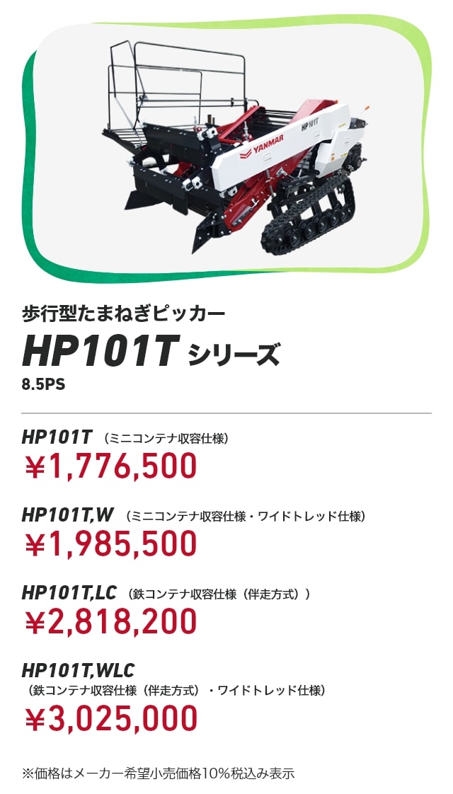 歩行型たまねぎピッカー HP101Tシリーズ HP101T （ミニコンテナ収容仕様）：￥1,776,500 HP101T,W （ミニコンテナ収容仕様・ワイドトレッド仕様）：￥1,985,500 HP101T,LC （鉄コンテナ収容仕様（伴走方式））：￥2,818,200 HP101T,WLC （鉄コンテナ収容仕様（伴走方式）・ワイドトレッド仕様）：￥3,025,000 ※価格はメーカー希望小売価格10％税込み表示
