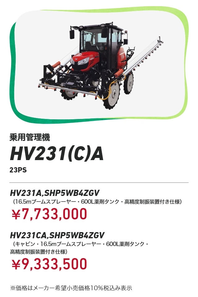 乗用管理機 HV231（C）A（23PS） HV231A,SHP5WB4ZGV（16.5mブームスプレーヤー・600L薬剤タンク・高精度制振装置付き仕様）：￥7,733,000 HV231CA,SHP5WB4ZGV（キャビン・16.5mブームスプレーヤー・600L薬剤タンク・高精度制振装置付き仕様）：￥9,333,500 ※価格はメーカー希望小売価格10％税込み表示