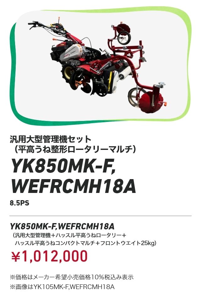 汎用大型管理機セット（平高うね整形ロータリーマルチ） YK850MK-F,WEFRCMH18A（8.5PS） YK850MK-F,WEFRCMH18A（汎用大型管理機＋ハッスル平高うねロータリー＋ハッスル平高うねコンパクトマルチ＋フロントウエイト25kg）：￥1,012,000 ※価格はメーカー希望小売価格10％税込み表示 ※画像はYK105MK-F,WEFRCMH18A