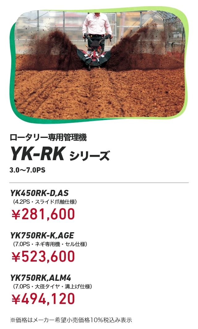 ロータリー専用管理機YK-RKシリーズ 3.0～7.0PS YK450RK-D,AS（4.2PS・スライド爪軸仕様）：￥281,600 YK750RK-K,AGE（7.0PS・ネギ専用機・セル仕様）：￥523,600 YK750RK,ALM4（7.0PS・大径タイヤ・溝上げ仕様）：￥494,120 ※価格はメーカー希望小売価格10％税込み表示