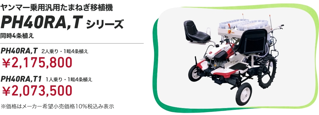 ヤンマー乗用汎用たまねぎ移植機 PH40RA,Tシリーズ 同時4条植え PH40RA,T 2人乗り・1畦4条植え：￥2,175,800 PH40RA,T1 1人乗り・1畦4条植え：￥2,073,500 ※価格はメーカー希望小売価格10％税込み表示