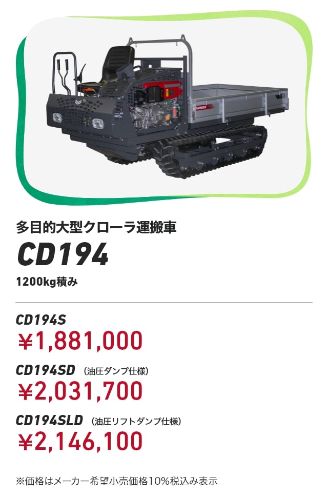 多目的大型クローラ運搬車CD194 1200kg積み CD194S：￥1,881,000 CD194SD （油圧ダンプ仕様）：￥2,031,700 CD194SLD （油圧リフトダンプ仕様）：￥2,146,100 ※価格はメーカー希望小売価格10％税込み表示