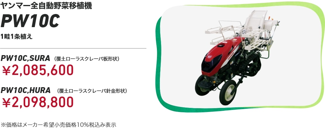 ヤンマー全自動野菜移植機PW10C 1畦1条植え PW10C,SURA（覆土ローラスクレーパ板形状）：￥2,085,600 PW10C,HURA（覆土ローラスクレーパ針金形状）：￥2,098,800 ※価格はメーカー希望小売価格10％税込み表示