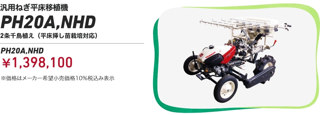 汎用ねぎ平床移植機 PH20A,NHD 2条千鳥植え(平床挿し苗栽培対応）PH20A,NHD：￥1,398,100 ※価格はメーカー希望小売価格10％税込み表示