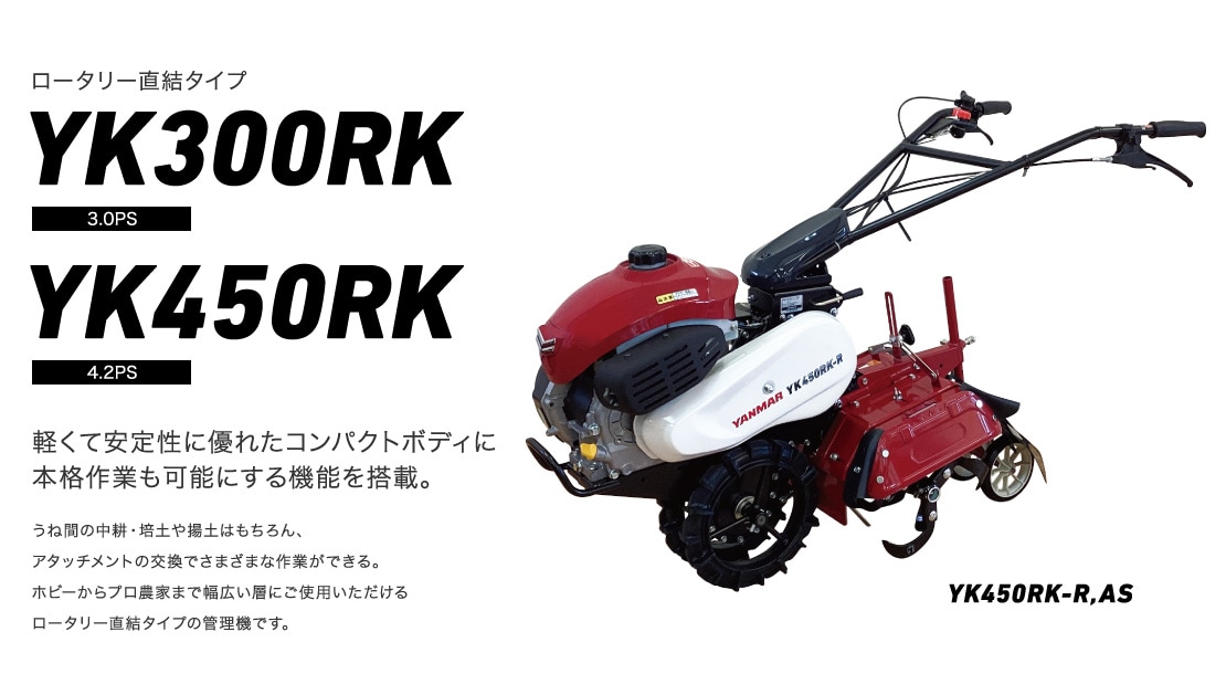 ロータリー直結タイプ YK300RK/450RK 軽くて安定性に優れたコンパクトボディに本格作業も可能にする機能を搭載。うね間の中耕・培土や揚土はもちろん、アタッチメントの交換でさまざまな作業ができる。ホビーからプロ農家まで幅広い層にご使用いただけるロータリー直結タイプの管理機です。