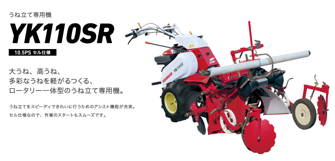 うね立て専用機 YK110SR 大うね、高うね、多彩なうねを軽がるつくる、ロータリー一体型のうね立て専用機。 うね立てをスピーディできれいに行うためのアシスト機能が充実。セル仕様なので、作業のスタートもスムーズです。