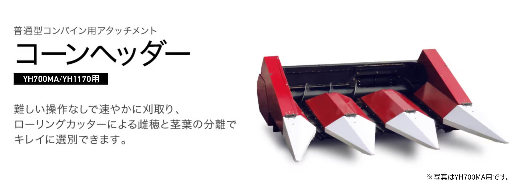 普通型コンバイン用アタッチメント コーンヘッダー YH700MA/YH1170用 難しい操作なしで速やかに刈取り、ローリングカッターによる雌穂と茎葉の分離でキレイに選別できます。※写真はYH700MA用です。