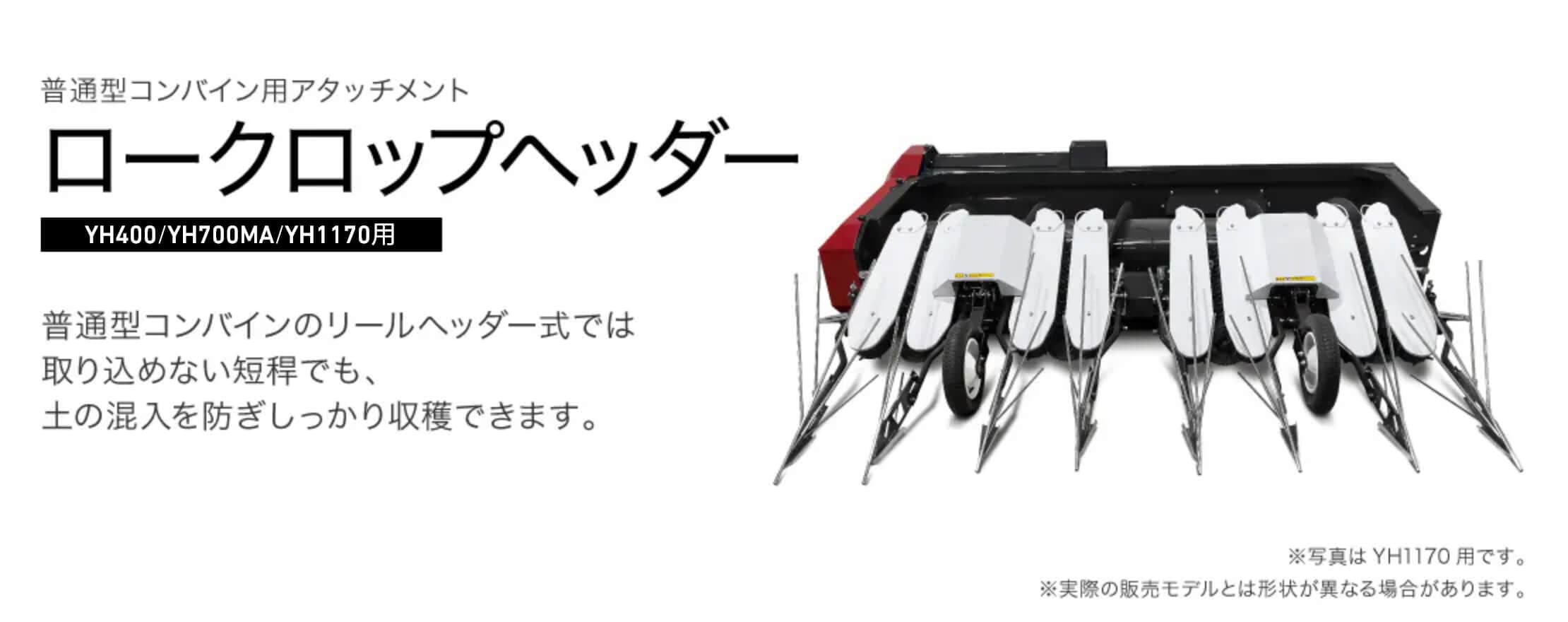 普通型コンバイン用アタッチメント ロークロップヘッダー YH400/YH700MA/YH1170用 普通型コンバインのリールヘッダー式では取り込めない短稈でも、土の混入を防ぎしっかり収穫できます。 ※写真はYH1170用です。 ※実際の販売モデルとは形状が異なる場合があります。